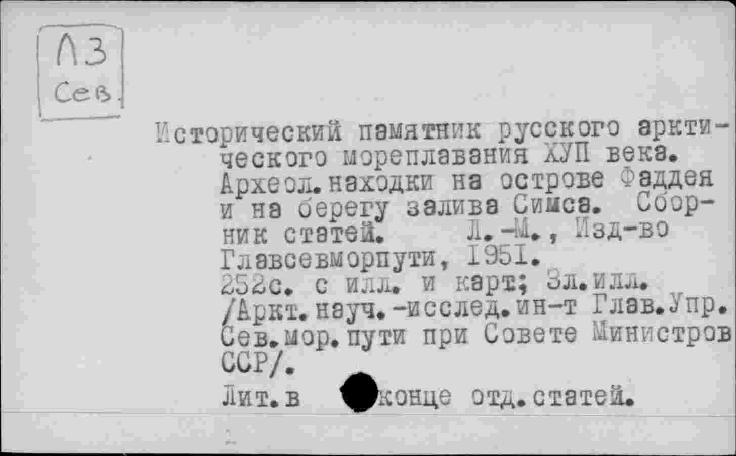 ﻿1\3
Сев.
Исторический памятник русского арктического мореплавания КУП века. Археол.находки на острове Фаддея и на берегу залива Симса. Сборник статей. Ji.-41., Изд-во Главсевморпути, 1951. 252с. с илл. и карт; бл.илл.
/ Аркт. науч.-исслед.ин-т Глав.j пр. Сев.мор.пути при Совете Министров ССР/.
Лит. в ^конде отд. статей.